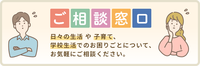 ご相談窓口　日々の生活や子育て、学校生活でのお困りごとについて、お気軽にご相談ください。